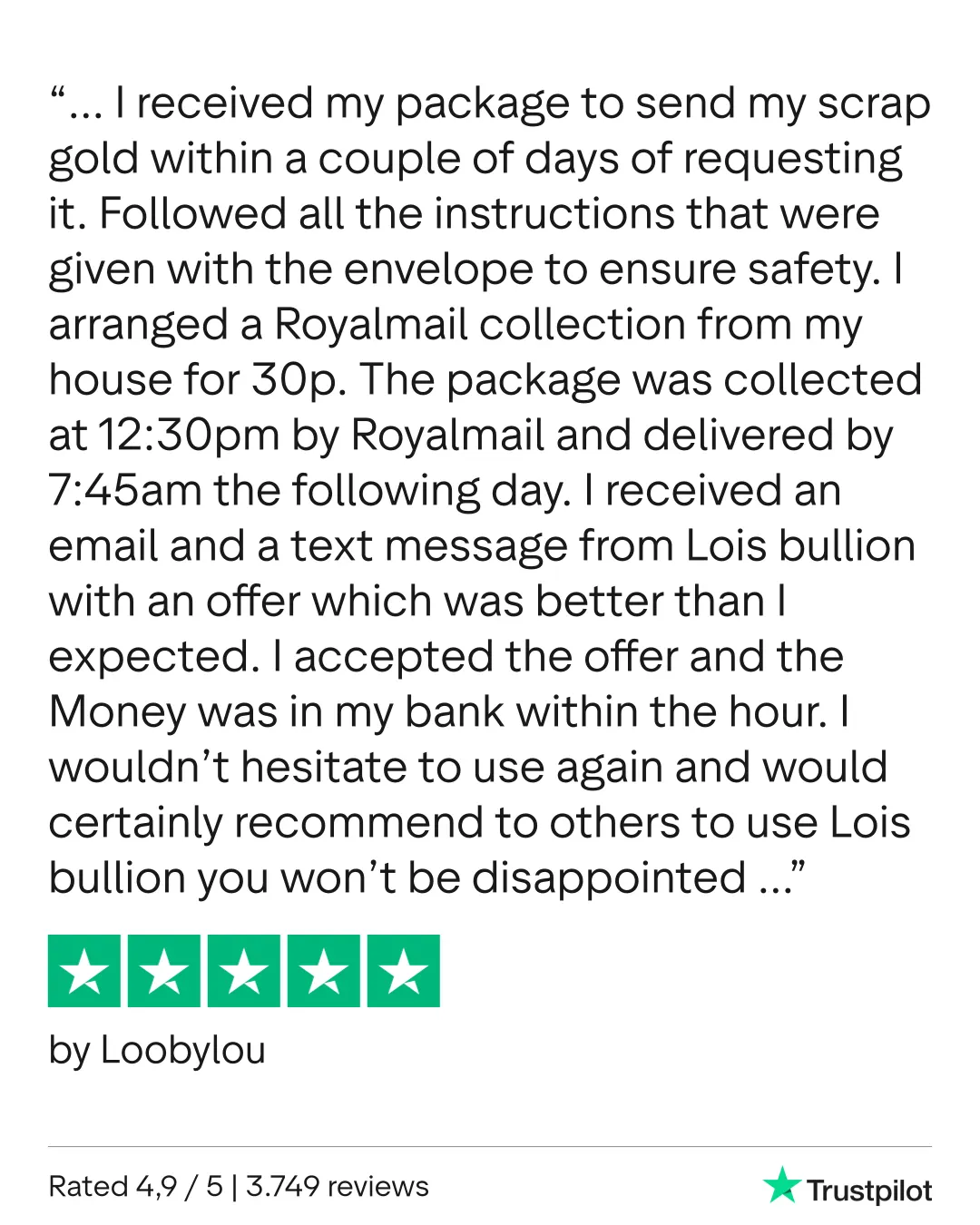I received my package to send my scrap gold within a couple of days of requesting it. Followed all the instructions that were given with the envelope to ensure safety. I arranged a Royalmail collection from my house for 30p. The package was collected at 12:30pm by Royalmail and delivered by 7:45am the following day. I received an email and a text message from Lois bullion with an offer which was better than I expected. I accepted the offer and the Money was in my bank within the hour. I wouldn’t hesitate to use again and would certainly recommend to others to use Lois bullion you won’t be disappointed. Loobylou 11th February 2026
